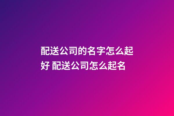 配送公司的名字怎么起好 配送公司怎么起名-第1張-公司起名-玄機派